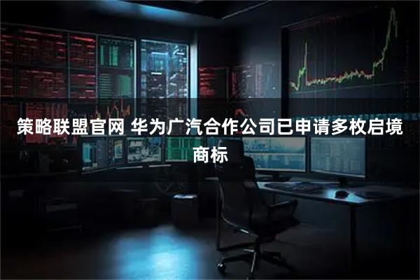 策略联盟官网 华为广汽合作公司已申请多枚启境商标