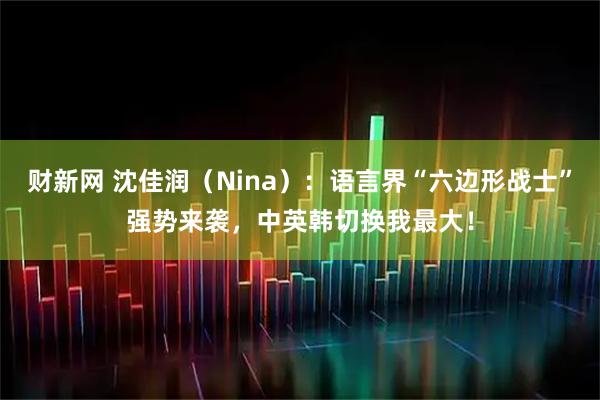 财新网 沈佳润（Nina）：语言界“六边形战士”强势来袭，中英韩切换我最大！
