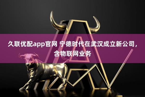 久联优配app官网 宁德时代在武汉成立新公司，含物联网业务