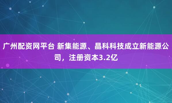 广州配资网平台 新集能源、晶科科技成立新能源公司，注册资本3.2亿