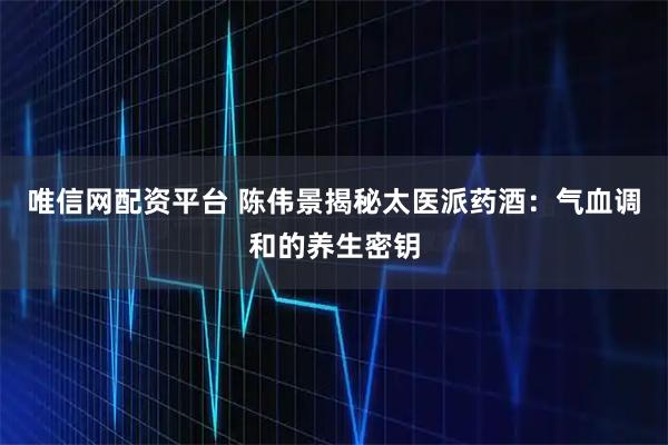 唯信网配资平台 陈伟景揭秘太医派药酒：气血调和的养生密钥