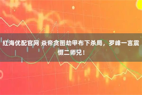 红海优配官网 焱帝贪图劫甲布下杀局，罗峰一言震慑二师兄！