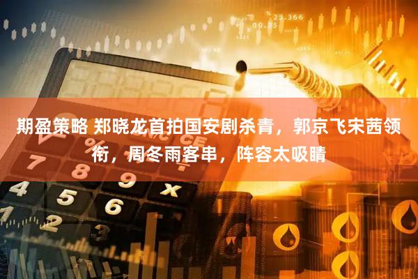 期盈策略 郑晓龙首拍国安剧杀青，郭京飞宋茜领衔，周冬雨客串，阵容太吸睛