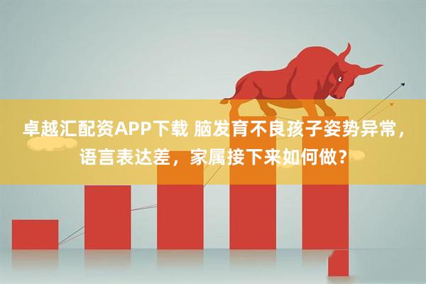 卓越汇配资APP下载 脑发育不良孩子姿势异常，语言表达差，家属接下来如何做？
