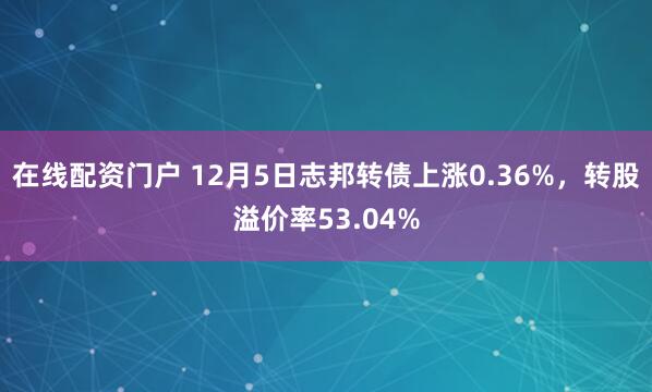 在线配资门户 12月5日志邦转债上涨0.36%，转股溢价率53.04%