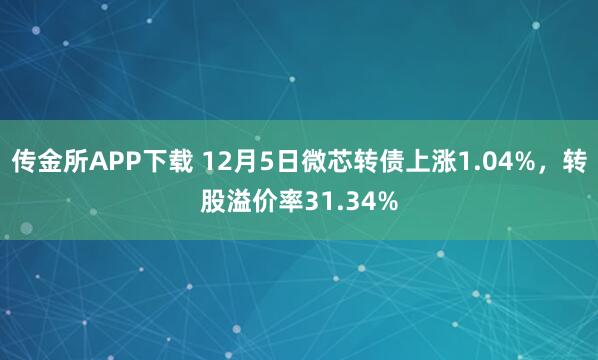 传金所APP下载 12月5日微芯转债上涨1.04%，转股溢价率31.34%