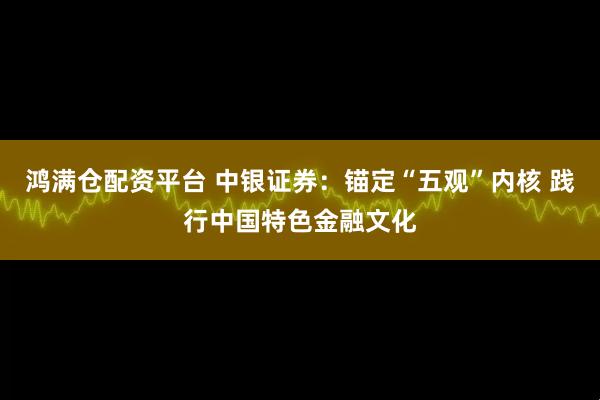 鸿满仓配资平台 中银证券：锚定“五观”内核 践行中国特色金融文化