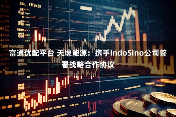 富通优配平台 天壕能源：携手IndoSino公司签署战略合作协议