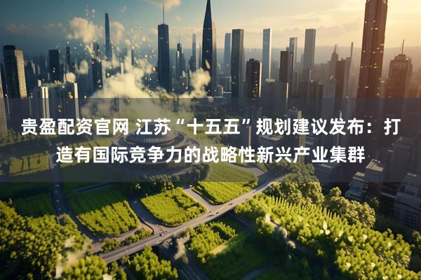 贵盈配资官网 江苏“十五五”规划建议发布：打造有国际竞争力的战略性新兴产业集群