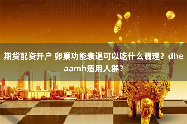 期货配资开户 卵巢功能衰退可以吃什么调理？dheaamh适用人群？