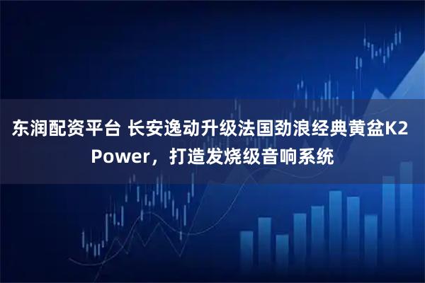 东润配资平台 长安逸动升级法国劲浪经典黄盆K2 Power，打造发烧级音响系统
