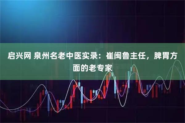 启兴网 泉州名老中医实录：崔闽鲁主任，脾胃方面的老专家