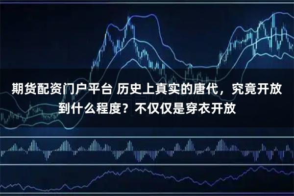 期货配资门户平台 历史上真实的唐代，究竟开放到什么程度？不仅仅是穿衣开放