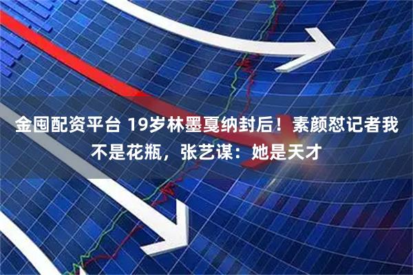 金囤配资平台 19岁林墨戛纳封后！素颜怼记者我不是花瓶，张艺谋：她是天才