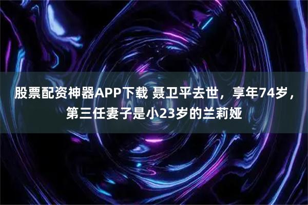 股票配资神器APP下载 聂卫平去世，享年74岁，第三任妻子是小23岁的兰莉娅