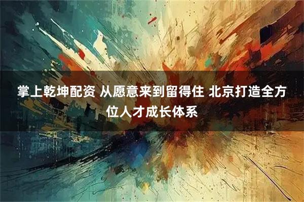 掌上乾坤配资 从愿意来到留得住 北京打造全方位人才成长体系