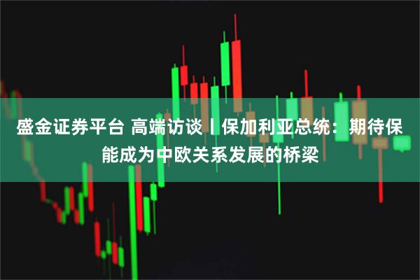 盛金证券平台 高端访谈丨保加利亚总统：期待保能成为中欧关系发展的桥梁