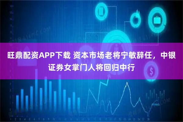 旺鼎配资APP下载 资本市场老将宁敏辞任，中银证券女掌门人将回归中行