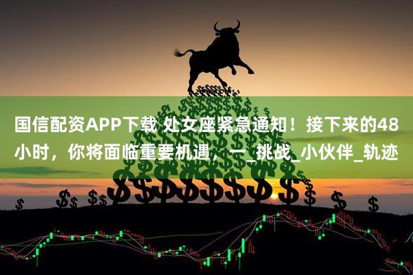 国信配资APP下载 处女座紧急通知！接下来的48小时，你将面临重要机遇，一_挑战_小伙伴_轨迹