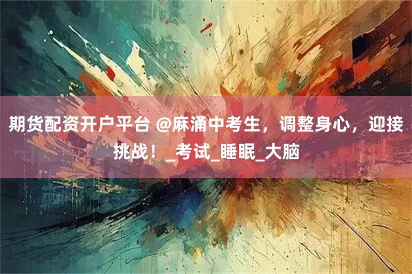 期货配资开户平台 @麻涌中考生，调整身心，迎接挑战！_考试_睡眠_大脑