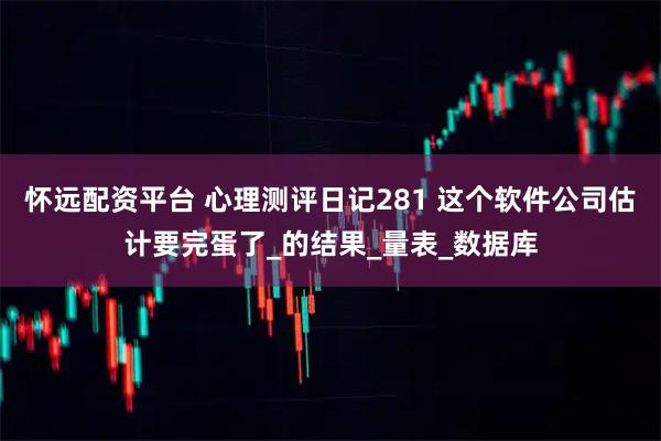 怀远配资平台 心理测评日记281 这个软件公司估计要完蛋了_的结果_量表_数据库