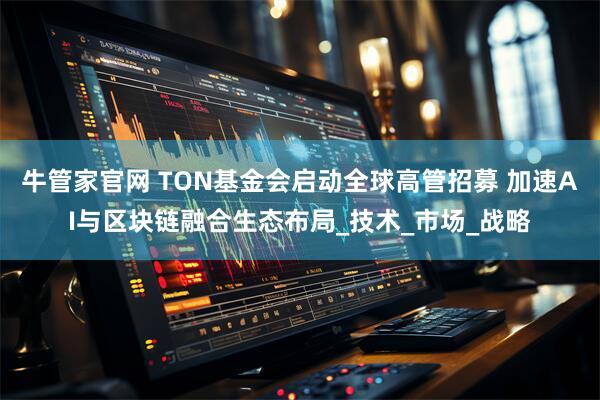 牛管家官网 TON基金会启动全球高管招募 加速AI与区块链融合生态布局_技术_市场_战略