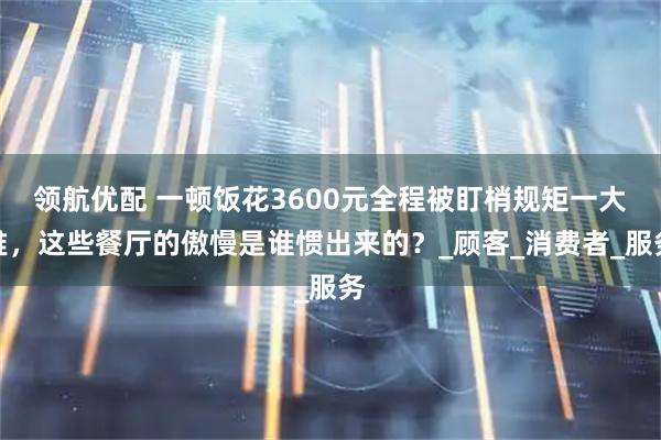 领航优配 一顿饭花3600元全程被盯梢规矩一大堆，这些餐厅的傲慢是谁惯出来的？_顾客_消费者_服务
