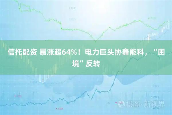 信托配资 暴涨超64%！电力巨头协鑫能科，“困境”反转