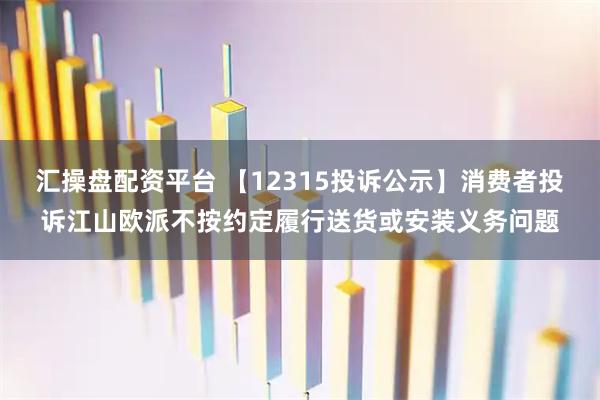 汇操盘配资平台 【12315投诉公示】消费者投诉江山欧派不按约定履行送货或安装义务问题