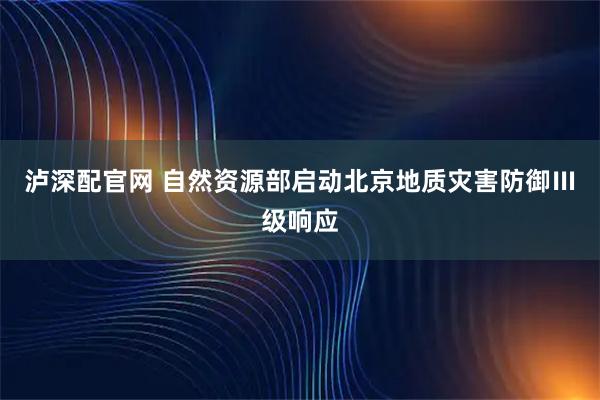 泸深配官网 自然资源部启动北京地质灾害防御Ⅲ级响应
