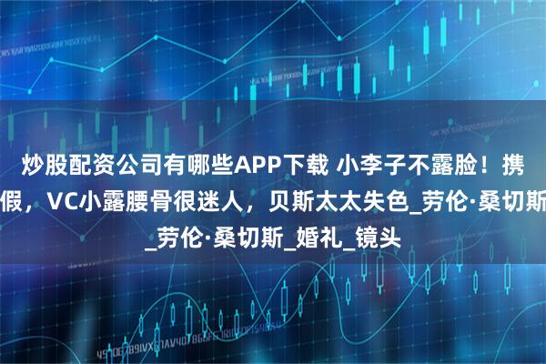 炒股配资公司有哪些APP下载 小李子不露脸！携超模女友度假，VC小露腰骨很迷人，贝斯太太失色_劳伦·桑切斯_婚礼_镜头