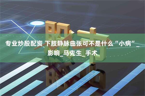 专业炒股配资 下肢静脉曲张可不是什么“小病”_影响_马先生_手术