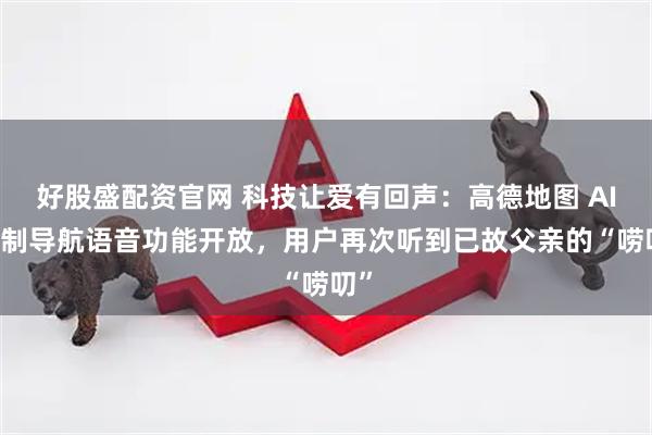 好股盛配资官网 科技让爱有回声:高德地图 AI 自制导航语音功能开放,用户再次听到已故父亲的“唠叨”