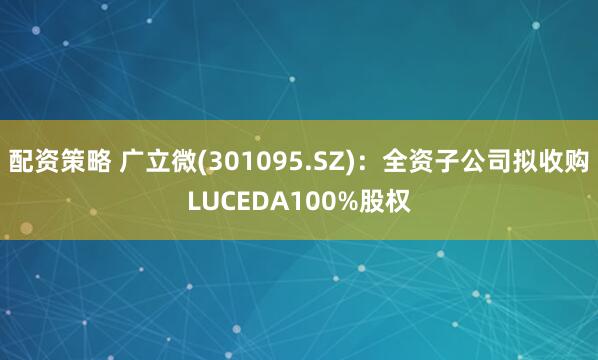 配资策略 广立微(301095.SZ)：全资子公司拟收购LUCEDA100%股权