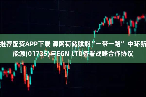 推荐配资APP下载 源网荷储赋能“一带一路” 中环新能源(01735)与EGN LTD签署战略合作协议