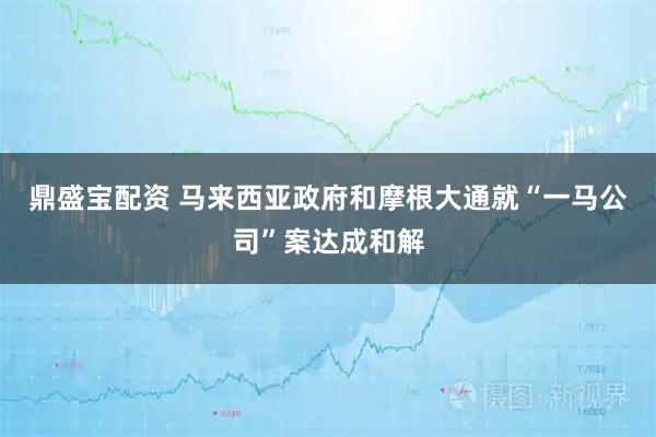 鼎盛宝配资 马来西亚政府和摩根大通就“一马公司”案达成和解