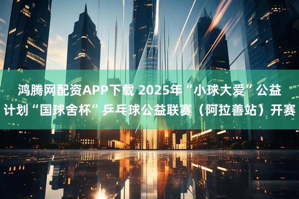 鸿腾网配资APP下载 2025年“小球大爱”公益计划“国球舍杯”乒乓球公益联赛（阿拉善站）开赛