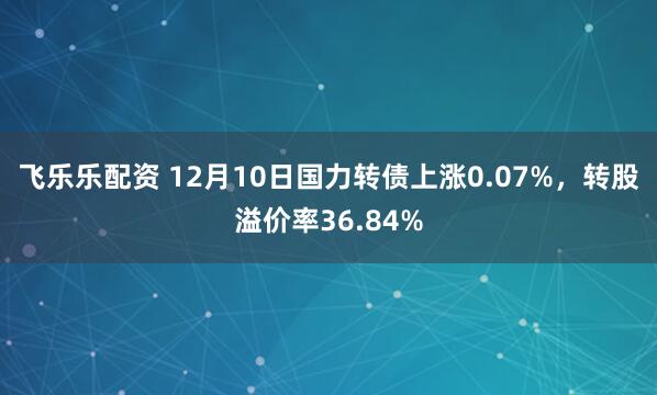 飞乐乐配资 12月10日国力转债上涨0.07%，转股溢价率36.84%