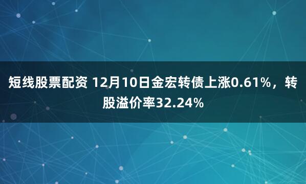 短线股票配资 12月10日金宏转债上涨0.61%，转股溢价率32.24%