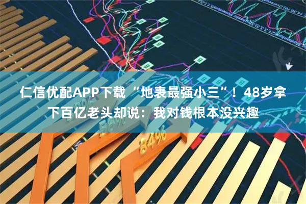 仁信优配APP下载 “地表最强小三”！48岁拿下百亿老头却说：我对钱根本没兴趣